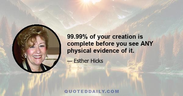 99.99% of your creation is complete before you see ANY physical evidence of it.