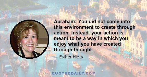 Abraham: You did not come into this environment to create through action. Instead, your action is meant to be a way in which you enjoy what you have created through thought.