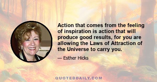 Action that comes from the feeling of inspiration is action that will produce good results, for you are allowing the Laws of Attraction of the Universe to carry you.