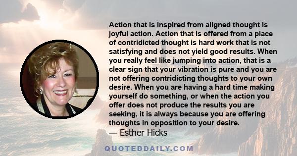 Action that is inspired from aligned thought is joyful action. Action that is offered from a place of contridicted thought is hard work that is not satisfying and does not yield good results. When you really feel like