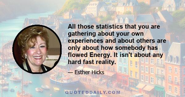 All those statistics that you are gathering about your own experiences and about others are only about how somebody has flowed Energy. It isn't about any hard fast reality.