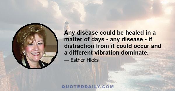 Any disease could be healed in a matter of days - any disease - if distraction from it could occur and a different vibration dominate.