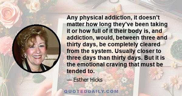 Any physical addiction, it doesn't matter how long they've been taking it or how full of it their body is, and addiction, would, between three and thirty days, be completely cleared from the system. Usually closer to