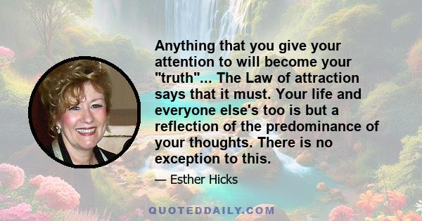 Anything that you give your attention to will become your truth... The Law of attraction says that it must. Your life and everyone else's too is but a reflection of the predominance of your thoughts. There is no