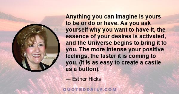 Anything you can imagine is yours to be or do or have. As you ask yourself why you want to have it, the essence of your desires is activated, and the Universe begins to bring it to you. The more intense your positive