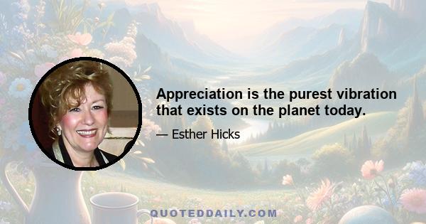 Appreciation is the purest vibration that exists on the planet today.