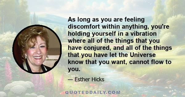 As long as you are feeling discomfort within anything, you're holding yourself in a vibration where all of the things that you have conjured, and all of the things that you have let the Universe know that you want,