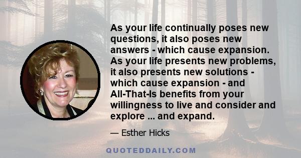 As your life continually poses new questions, it also poses new answers - which cause expansion. As your life presents new problems, it also presents new solutions - which cause expansion - and All-That-Is benefits from 