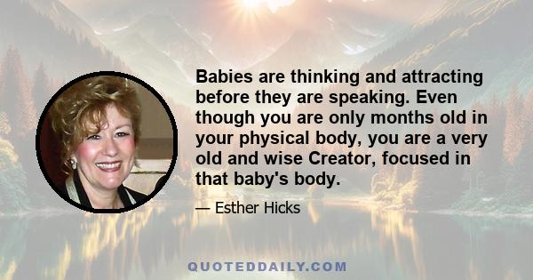 Babies are thinking and attracting before they are speaking. Even though you are only months old in your physical body, you are a very old and wise Creator, focused in that baby's body.