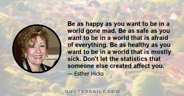 Be as happy as you want to be in a world gone mad. Be as safe as you want to be in a world that is afraid of everything. Be as healthy as you want to be in a world that is mostly sick. Don't let the statistics that