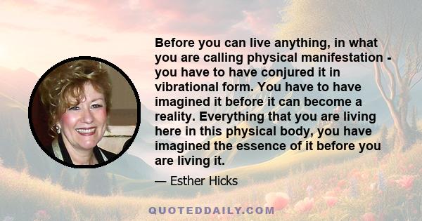 Before you can live anything, in what you are calling physical manifestation - you have to have conjured it in vibrational form. You have to have imagined it before it can become a reality. Everything that you are