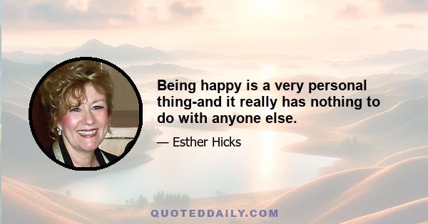 Being happy is a very personal thing-and it really has nothing to do with anyone else.