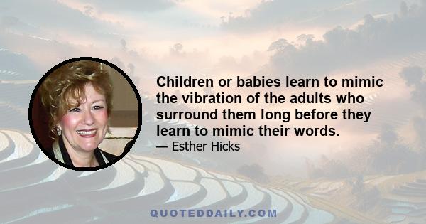 Children or babies learn to mimic the vibration of the adults who surround them long before they learn to mimic their words.