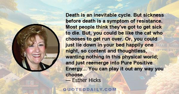 Death is an inevitable cycle. But sickness before death is a symptom of resistance. Most people think they've got to get sick to die. But, you could be like the cat who chooses to get run over. Or, you could just lie