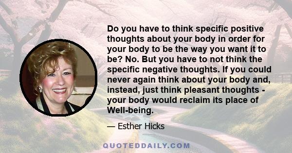 Do you have to think specific positive thoughts about your body in order for your body to be the way you want it to be? No. But you have to not think the specific negative thoughts. If you could never again think about