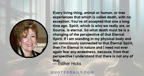 Every living thing, animal or human, or tree experiences that which is called death, with no exception. You've all accepted that one a long time ago. Spirit, which is who we really are, or Source, is eternal. So what