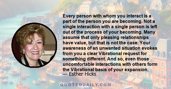 Every person with whom you interact is a part of the person you are becoming. Not a single interaction with a single person is left out of the process of your becoming. Many assume that only pleasing relationships have