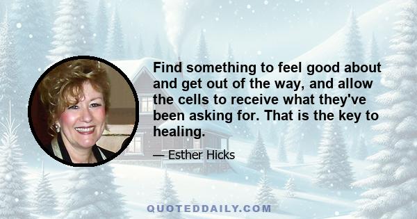 Find something to feel good about and get out of the way, and allow the cells to receive what they've been asking for. That is the key to healing.