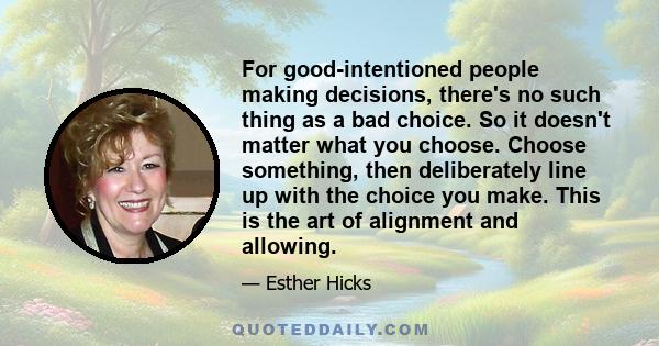 For good-intentioned people making decisions, there's no such thing as a bad choice. So it doesn't matter what you choose. Choose something, then deliberately line up with the choice you make. This is the art of