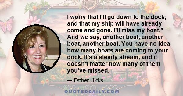 I worry that I'll go down to the dock, and that my ship will have already come and gone. I'll miss my boat. And we say, another boat, another boat, another boat. You have no idea how many boats are coming to your dock.