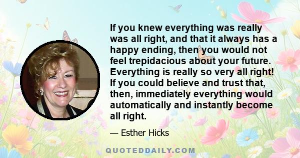 If you knew everything was really was all right, and that it always has a happy ending, then you would not feel trepidacious about your future. Everything is really so very all right! If you could believe and trust