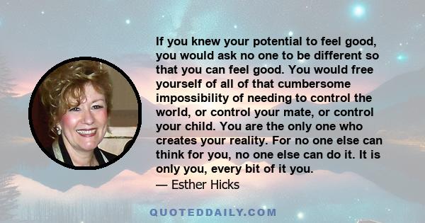 If you knew your potential to feel good, you would ask no one to be different so that you can feel good. You would free yourself of all of that cumbersome impossibility of needing to control the world, or control your