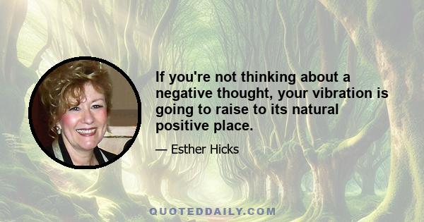 If you're not thinking about a negative thought, your vibration is going to raise to its natural positive place.