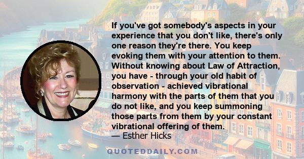 If you've got somebody's aspects in your experience that you don't like, there's only one reason they're there. You keep evoking them with your attention to them. Without knowing about Law of Attraction, you have -