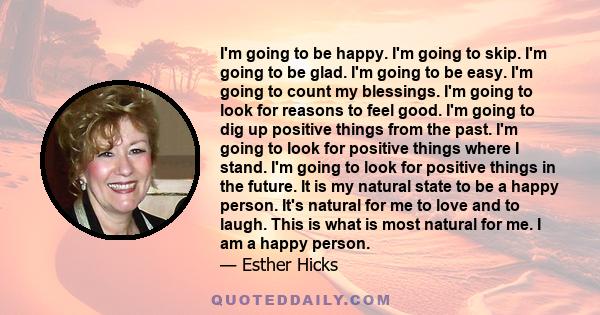 I'm going to be happy. I'm going to skip. I'm going to be glad. I'm going to be easy. I'm going to count my blessings. I'm going to look for reasons to feel good. I'm going to dig up positive things from the past. I'm