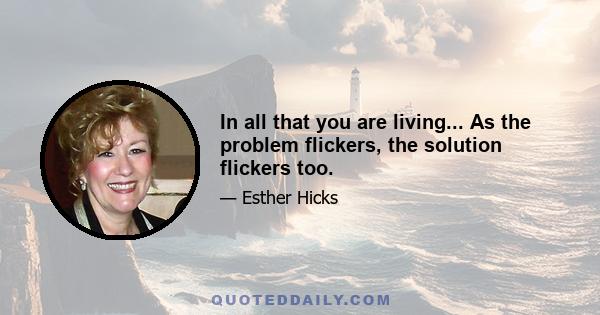 In all that you are living... As the problem flickers, the solution flickers too.