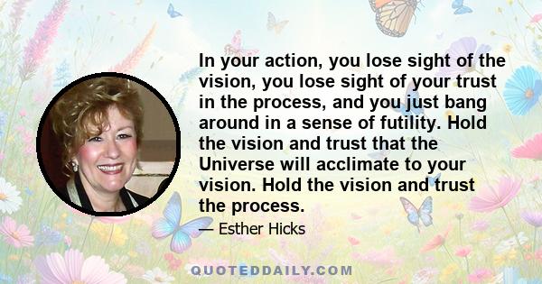 In your action, you lose sight of the vision, you lose sight of your trust in the process, and you just bang around in a sense of futility. Hold the vision and trust that the Universe will acclimate to your vision. Hold 