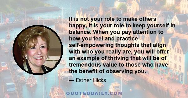 It is not your role to make others happy, it is your role to keep yourself in balance. When you pay attention to how you feel and practice self-empowering thoughts that align with who you really are, you will offer an