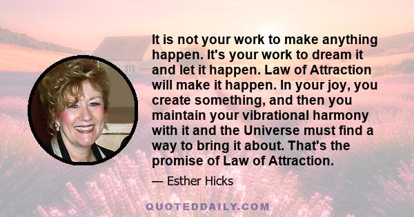 It is not your work to make anything happen. It's your work to dream it and let it happen. Law of Attraction will make it happen. In your joy, you create something, and then you maintain your vibrational harmony with it 