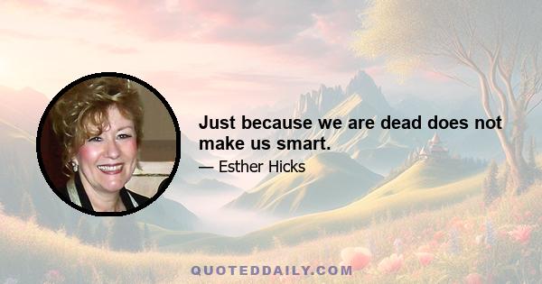 Just because we are dead does not make us smart.