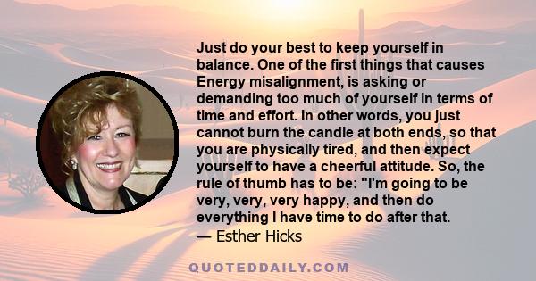 Just do your best to keep yourself in balance. One of the first things that causes Energy misalignment, is asking or demanding too much of yourself in terms of time and effort. In other words, you just cannot burn the