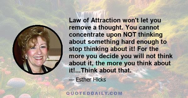 Law of Attraction won't let you remove a thought. You cannot concentrate upon NOT thinking about something hard enough to stop thinking about it! For the more you decide you will not think about it, the more you think