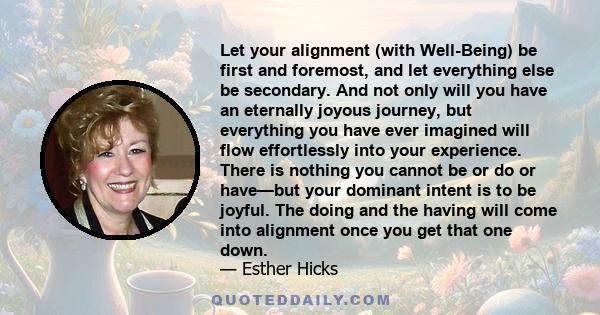 Let your alignment (with Well-Being) be first and foremost, and let everything else be secondary. And not only will you have an eternally joyous journey, but everything you have ever imagined will flow effortlessly into 