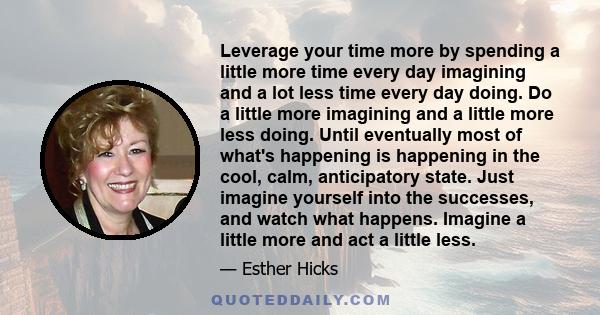 Leverage your time more by spending a little more time every day imagining and a lot less time every day doing. Do a little more imagining and a little more less doing. Until eventually most of what's happening is