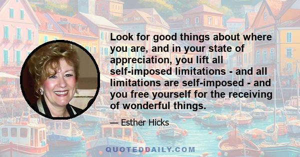 Look for good things about where you are, and in your state of appreciation, you lift all self-imposed limitations - and all limitations are self-imposed - and you free yourself for the receiving of wonderful things.