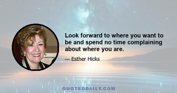 Look forward to where you want to be and spend no time complaining about where you are.