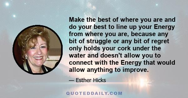 Make the best of where you are and do your best to line up your Energy from where you are, because any bit of struggle or any bit of regret only holds your cork under the water and doesn't allow you to connect with the