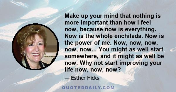 Make up your mind that nothing is more important than how I feel now, because now is everything. Now is the whole enchilada. Now is the power of me. Now, now, now, now, now... You might as well start somewhere, and it