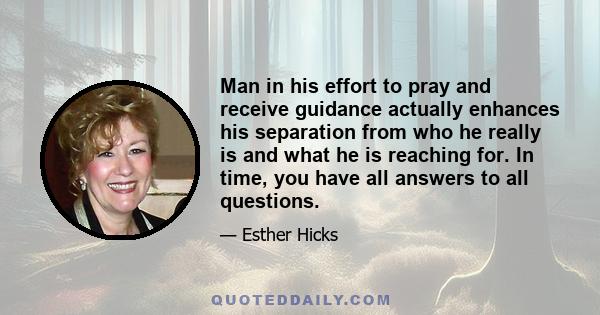 Man in his effort to pray and receive guidance actually enhances his separation from who he really is and what he is reaching for. In time, you have all answers to all questions.