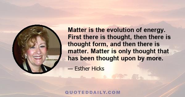 Matter is the evolution of energy. First there is thought, then there is thought form, and then there is matter. Matter is only thought that has been thought upon by more.