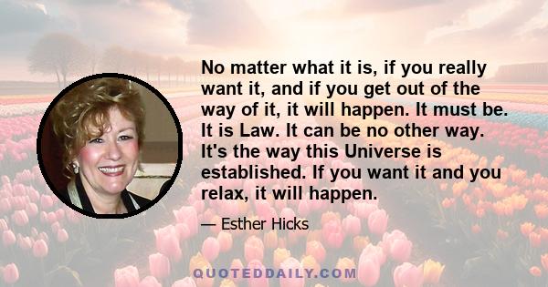 No matter what it is, if you really want it, and if you get out of the way of it, it will happen. It must be. It is Law. It can be no other way. It's the way this Universe is established. If you want it and you relax,