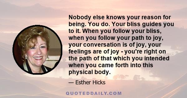 Nobody else knows your reason for being. You do. Your bliss guides you to it. When you follow your bliss, when you follow your path to joy, your conversation is of joy, your feelings are of joy - you're right on the