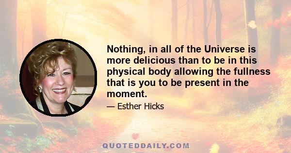 Nothing, in all of the Universe is more delicious than to be in this physical body allowing the fullness that is you to be present in the moment.