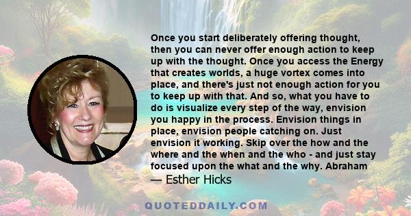 Once you start deliberately offering thought, then you can never offer enough action to keep up with the thought. Once you access the Energy that creates worlds, a huge vortex comes into place, and there's just not