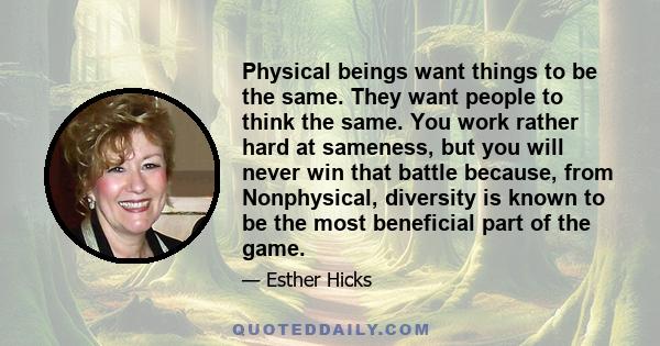 Physical beings want things to be the same. They want people to think the same. You work rather hard at sameness, but you will never win that battle because, from Nonphysical, diversity is known to be the most