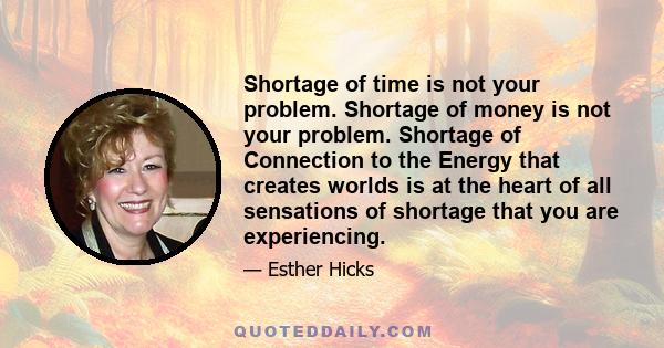 Shortage of time is not your problem. Shortage of money is not your problem. Shortage of Connection to the Energy that creates worlds is at the heart of all sensations of shortage that you are experiencing.